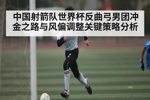 中国射箭队世界杯反曲弓男团冲金之路与风偏调整关键策略分析